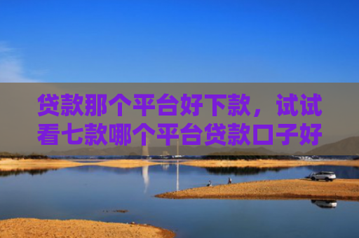贷款那个平台好下款，试试看七款哪个平台贷款口子好下款