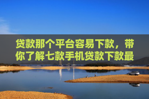 贷款那个平台容易下款，带你了解七款手机贷款下款最快的口子