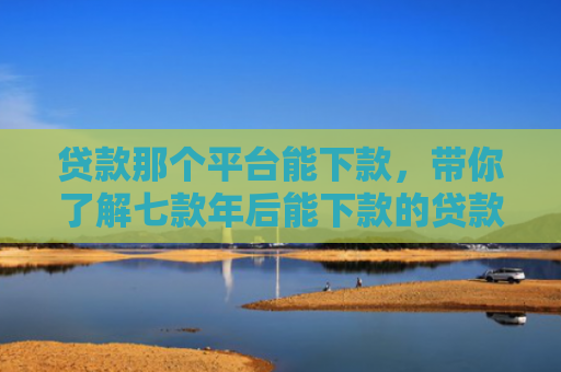 贷款那个平台能下款，带你了解七款年后能下款的贷款口子