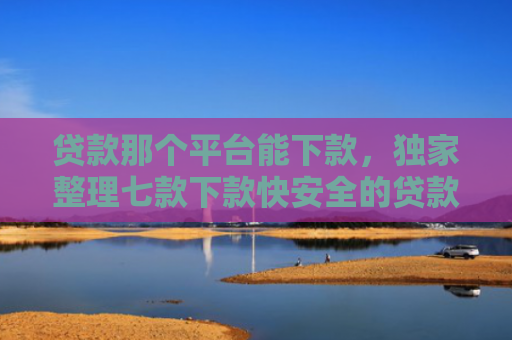 贷款那个平台能下款，独家整理七款下款快安全的贷款口子