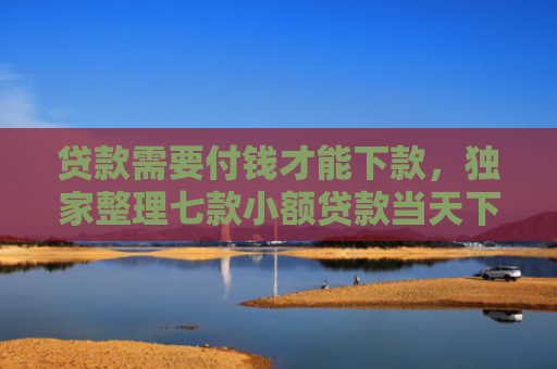 贷款需要付钱才能下款，独家整理七款小额贷款当天下款口子