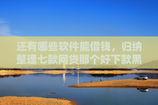 还有哪些软件能借钱，归纳整理七款网贷那个好下款黑户