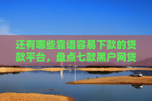 还有哪些靠谱容易下款的贷款平台，盘点七款黑户网贷下款的口子