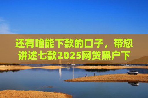 还有啥能下款的口子，带您讲述七款2025网贷黑户下款