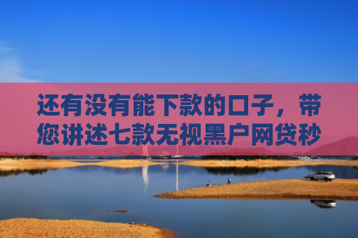 还有没有能下款的口子，带您讲述七款无视黑户网贷秒下款