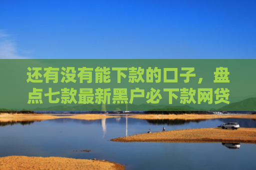 还有没有能下款的口子，盘点七款最新黑户必下款网贷