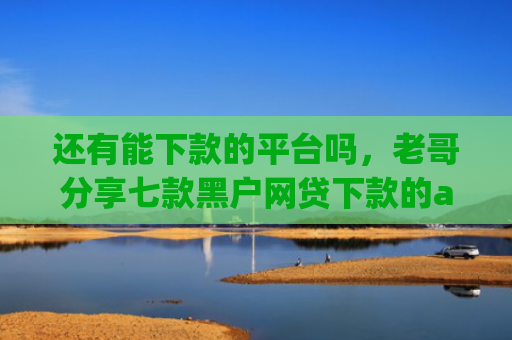 还有能下款的平台吗，老哥分享七款黑户网贷下款的app