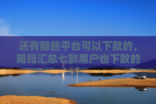 还有那些平台可以下款的，简短汇总七款黑户也下款的网贷