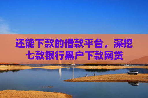 还能下款的借款平台，深挖七款银行黑户下款网贷