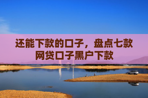 还能下款的口子，盘点七款网贷口子黑户下款