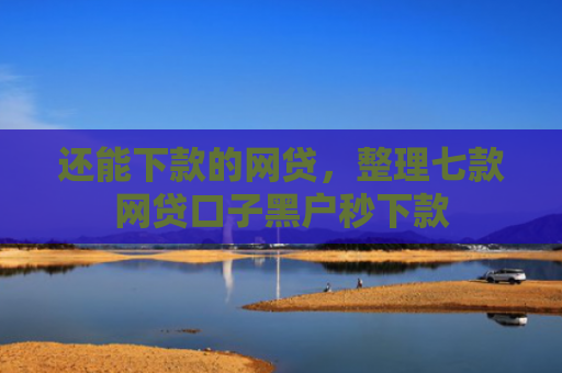 还能下款的网贷，整理七款网贷口子黑户秒下款