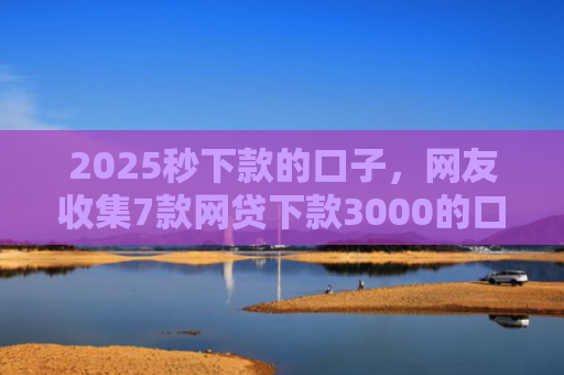 2025秒下款的口子，网友收集7款网贷下款3000的口子