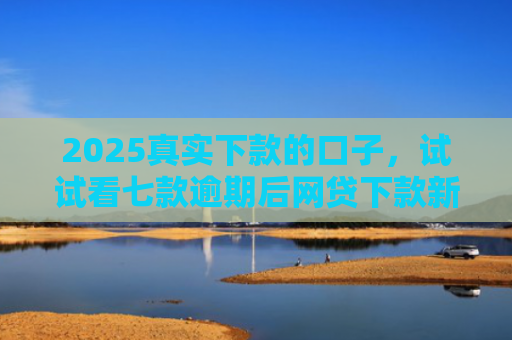 2025真实下款的口子，试试看七款逾期后网贷下款新口子