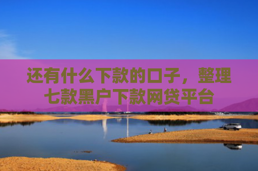 还有什么下款的口子，整理七款黑户下款网贷平台
