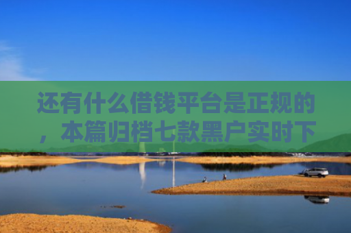 还有什么借钱平台是正规的，本篇归档七款黑户实时下款网贷