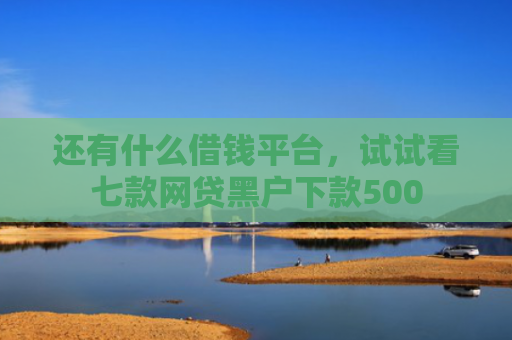 还有什么借钱平台，试试看七款网贷黑户下款500