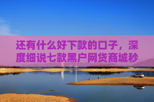 还有什么好下款的口子，深度细说七款黑户网贷商城秒下款