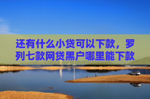 还有什么小贷可以下款，罗列七款网贷黑户哪里能下款