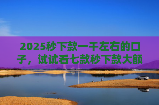 2025秒下款一千左右的口子，试试看七款秒下款大额网贷口子