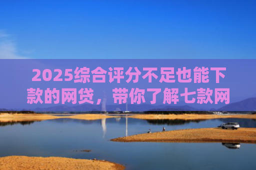 2025综合评分不足也能下款的网贷，带你了解七款网贷黑户高炮必下款口子