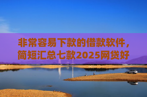 非常容易下款的借款软件，简短汇总七款2025网贷好下款的口子app