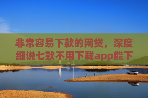 非常容易下款的网贷，深度细说七款不用下载app能下款的口子