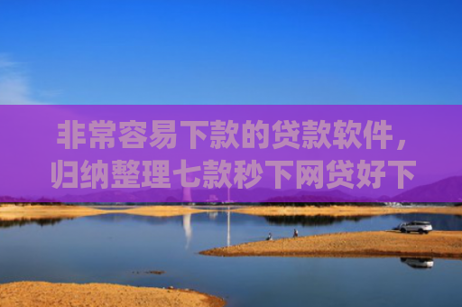 非常容易下款的贷款软件，归纳整理七款秒下网贷好下款的口子app