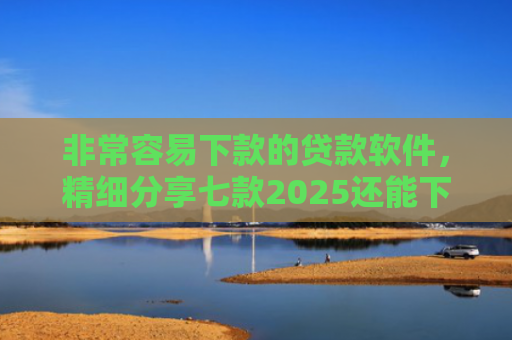 非常容易下款的贷款软件，精细分享七款2025还能下款的黑口子APP