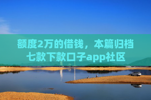 额度2万的借钱，本篇归档七款下款口子app社区