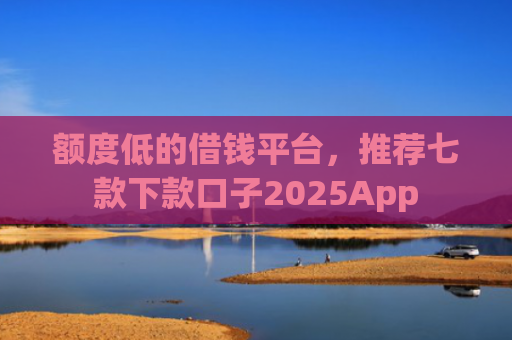 额度低的借钱平台，推荐七款下款口子2025App