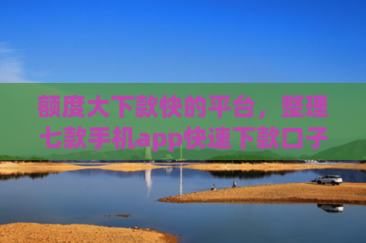 额度大下款快的平台，整理七款手机app快速下款口子