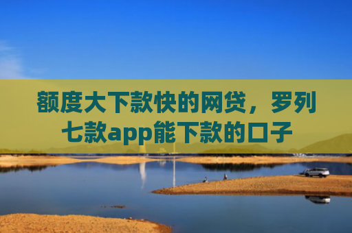 额度大下款快的网贷，罗列七款app能下款的口子
