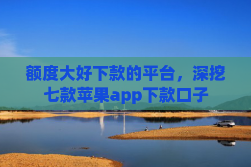 额度大好下款的平台，深挖七款苹果app下款口子