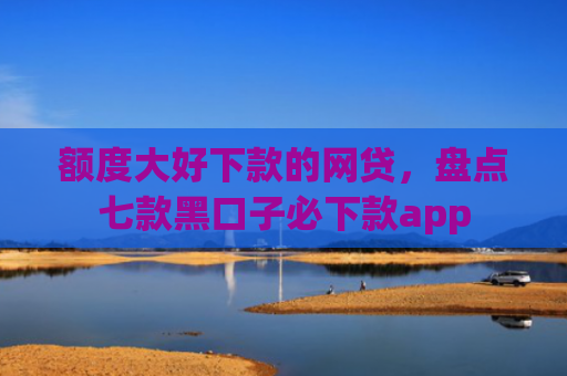 额度大好下款的网贷，盘点七款黑口子必下款app