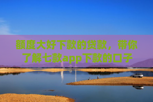 额度大好下款的贷款，带你了解七款app下款的口子