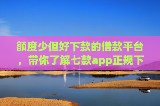 额度少但好下款的借款平台，带你了解七款app正规下款大额口子