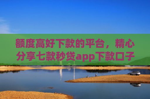 额度高好下款的平台，精心分享七款秒贷app下款口子