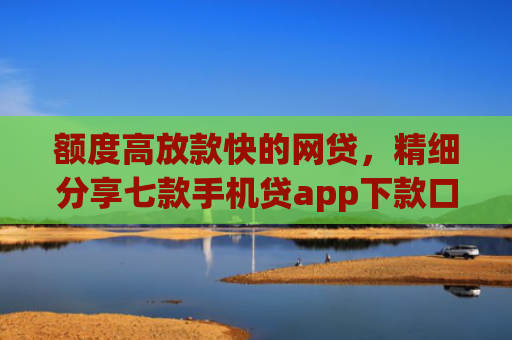 额度高放款快的网贷，精细分享七款手机贷app下款口子