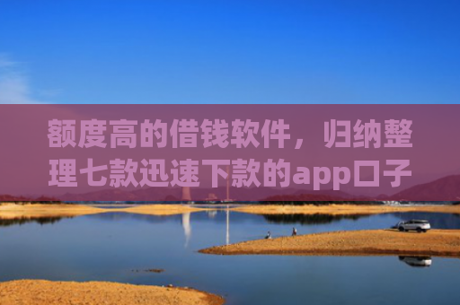 额度高的借钱软件，归纳整理七款迅速下款的app口子