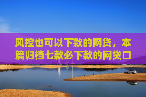 风控也可以下款的网贷，本篇归档七款必下款的网贷口子2025app