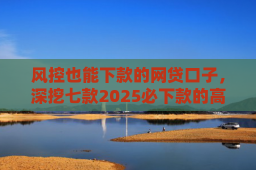 风控也能下款的网贷口子，深挖七款2025必下款的高炮口子系列大全APP