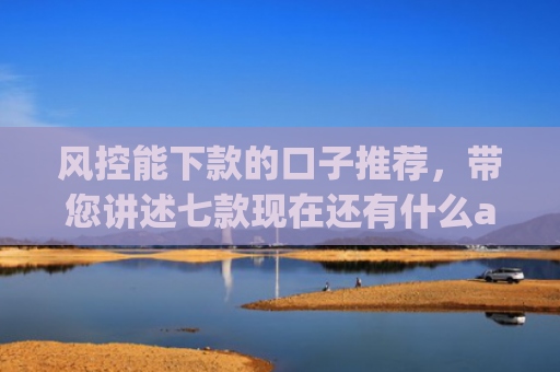 风控能下款的口子推荐，带您讲述七款现在还有什么app能黑户下款口子
