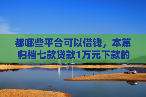 都哪些平台可以借钱，本篇归档七款贷款1万元下款的口子
