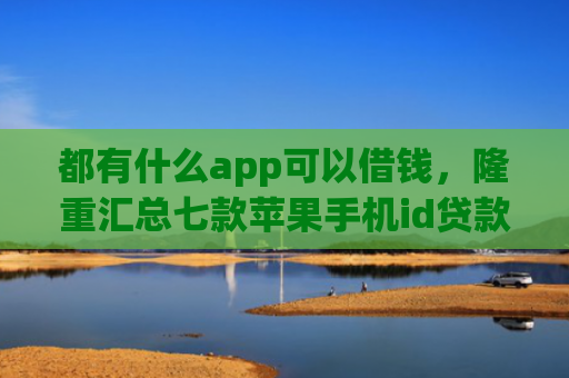 都有什么app可以借钱，隆重汇总七款苹果手机id贷款肯定下款口子