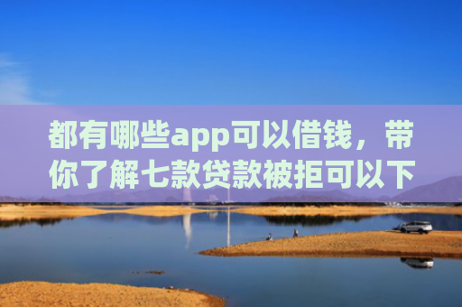 都有哪些app可以借钱，带你了解七款贷款被拒可以下款的口子
