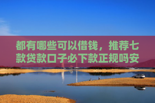 都有哪些可以借钱，推荐七款贷款口子必下款正规吗安全吗