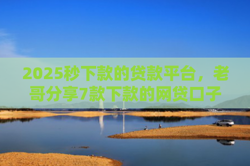2025秒下款的贷款平台，老哥分享7款下款的网贷口子图