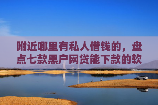 附近哪里有私人借钱的，盘点七款黑户网贷能下款的软件