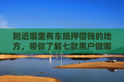 附近哪里有车抵押借钱的地方，带你了解七款黑户做哪个网贷能下款