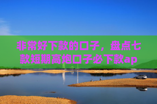 非常好下款的口子，盘点七款短期高炮口子必下款app